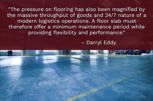 "The pressure on flooring has also been magnified by the massive throughput of goods and 24/7 nature of a modern logistics operations. A floor slab must therefore offer a minimum maintenance period while providing flexibility and performance." - Darryl Eddy