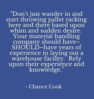 "Don’t just wander in and start throwing pallet racking here and there based upon whim and sudden desire. Your material handling company should have–SHOULD–have years of experience in laying out a warehouse facility. Rely upon their experience and knowledge." - Chance Cook