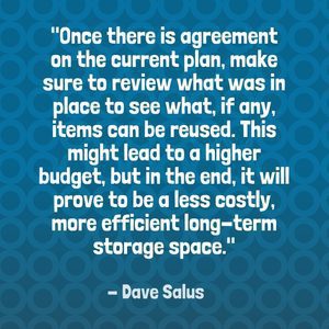 "Once there is agreement on the current plan, make sure to review what was in place to see what, if any, items can be reused. This might lead to a higher budget, but in the end, it will prove to be a less costly, more efficient long-term storage space." - Dave Salus