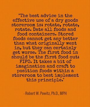 "The best advice in the effective use of a dry goods storeroom is: rotate, rotate, rotate. Date all foods and food containers. Stored foods cannot get any better than what originally went in, but they can certainly get worse. The first food in should be the first food out: FIFO. It takes a bit of imagination and craft to position foods within a storeroom to best implement this principle." - Robert W. Powitz, Ph.D., MPH