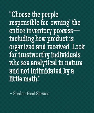 "Choose the people responsible for 'owning' the entire inventory process—including how product is organized and received. Look for trustworthy individuals who are analytical in nature and not intimidated by a little math." - Gordon Food Service