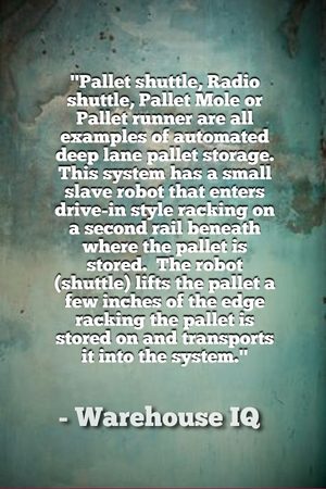 "Pallet shuttle, Radio shuttle, Pallet Mole or Pallet runner are all examples of automated deep lane pallet storage. This system has a small slave robot that enters drive-in style racking on a second rail beneath where the pallet is stored. The robot (shuttle) lifts the pallet a few inches of the edge racking the pallet is stored on and transports it into the system." - Warehouse IQ