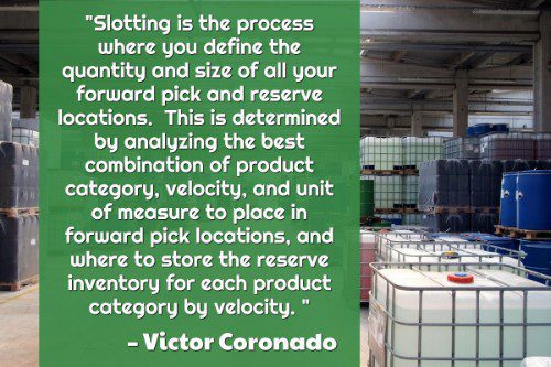 "Slotting is the process where you define the quantity and size of all your forward pick and reserve locations.  This is determined by analyzing the best combination of product category, velocity, and unit of measure to place in forward pick locations, and where to store the reserve inventory for each product category by velocity. " - Victor Coronado