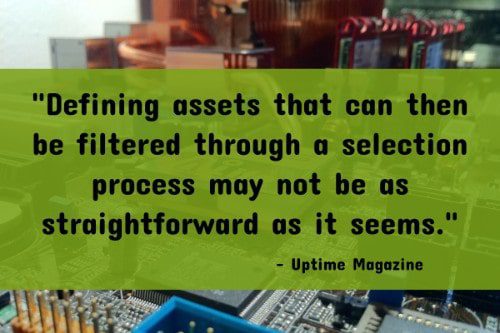"Defining assets that can then be filtered through a selection process may not be as straightforward as it seems. From an expanded view of asset management, there are different levels at which an asset can be managed. At a foundational level assets are viewed individually. This is the simplest and most easily understood approach. " - Uptime Magazine