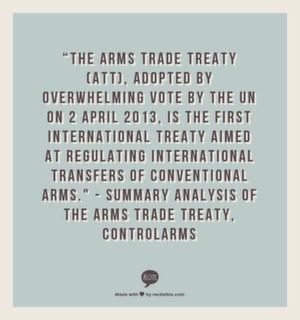 “The Arms Trade Treaty (ATT), adopted by overwhelming vote by the UN on 2 April 2013, is the first international Treaty aimed at regulating international transfers of conventional arms. " - Summary Analysis of The Arms Trade Treaty, ControlArms