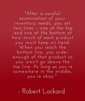 "After a careful examination of your inventory needs, you set two lines – one at the top and one at the bottom of how much of each product you must keep on hand. When you reach the bottom line, you order enough of that product so you won’t go above the top line. As long as you’re somewhere in the middle, you’re okay." - Robert Lockard