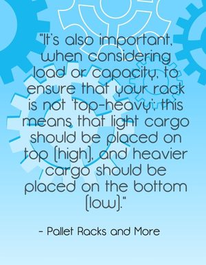 "It’s also important, when considering load or capacity, to ensure that your rack is not 'top-heavy'; this means that light cargo should be placed on top (high), and heavier cargo should be placed on the bottom (low)." - Pallet Racks and More