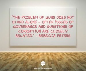 "The problem of guns does not stand alone- often issues of governance and questions of corruption are closely related." - Rebecca Peters