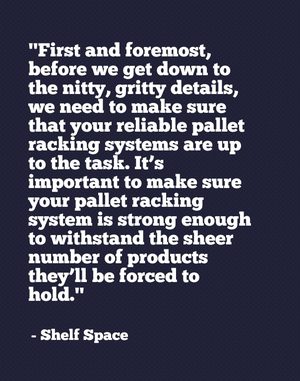 "First and foremost, before we get down to the nitty, gritty details, we need to make sure that your reliable pallet racking systems are up to the task. It’s important to make sure your pallet racking system is strong enough to withstand the sheer number of products they’ll be forced to hold." - Shelf Space