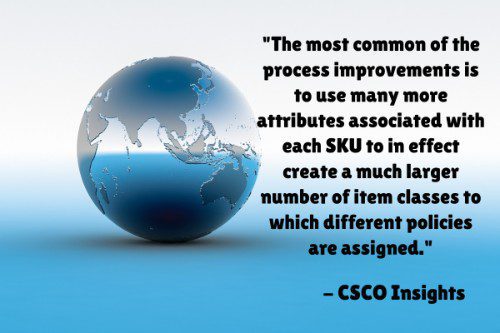 "The most common of the process improvements is to use many more attributes associated with each SKU to in effect create a much larger number of item classes to which different policies are assigned - well beyond the standard three or four levels most companies still use. These attributes can include lead times, supply and demand variability, consumption patterns, criticality, velocity, and several others. The more dimensions a company uses, the greater the precision a company will have in managing inventories. It is not uncommon to see 10-12 dimensions being used in best-in-class companies." – Five Strategies for Improving Inventory Management Across Complex Supply Chain Networks, CSCO Insights