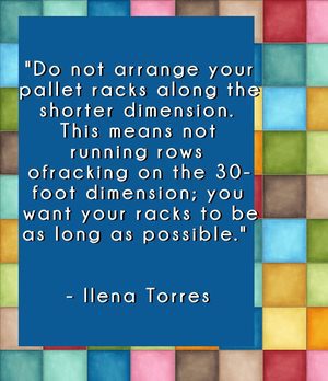"Do not arrange your pallet racks along the shorter dimension. This means not running rows of racking on the 30-foot dimension; you want your racks to be as long as possible." - Ilena Torres