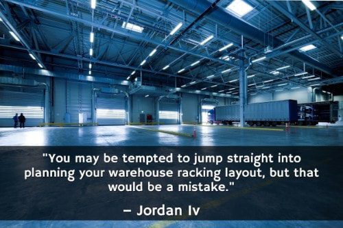You may be tempted to jump straight into planning your warehouse racking layout, but that would be a mistake. " - Jordan Iv