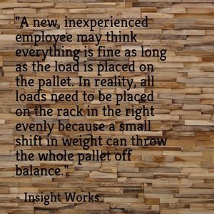 "A new, inexperienced employee may think everything is fine as long as the load is placed on the pallet. In reality, all loads need to be placed on the rack in the right evenly because a small shift in weight can throw the whole pallet off balance." - Insight Works