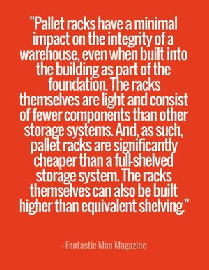 "Pallet racks have a minimal impact on the integrity of a warehouse, even when built into the building as part of the foundation. The racks themselves are light and consist of fewer components than other storage systems. And, as such, pallet racks are significantly cheaper than a full-shelved storage system. The racks themselves can also be built higher than equivalent shelving." - Fantastic Man Magazine