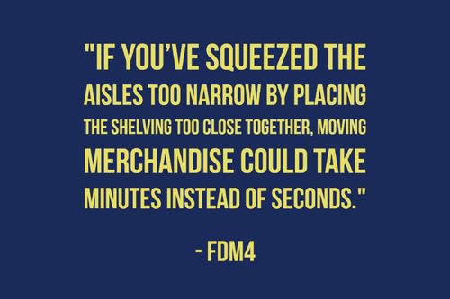 If you’ve squeezed the aisles too narrow by placing the shelving too close together, moving merchandise could take minutes instead of seconds." - FDM4