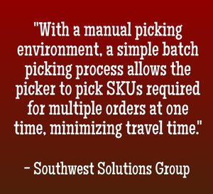 "With a manual picking environment, a simple batch picking process allows the picker to pick SKUs required for multiple orders at one time, minimizing travel time." - Southwest Solutions Group