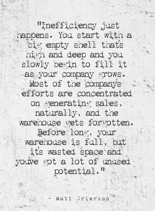 "Inefficiency just happens. You start with a big empty shell that's high and deep and you slowly begin to fill it as your company grows. Most of the company's efforts are concentrated on generating sales, naturally, and the warehouse gets forgotten. Before long, your warehouse is full, but it's wasted space and you've got a lot of unused potential." - Matt Grierson