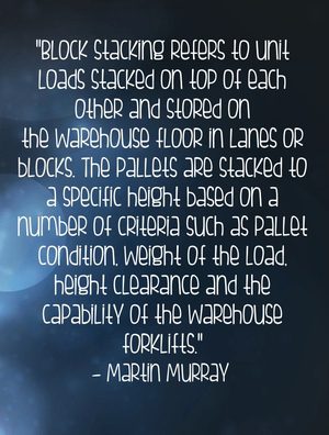 "Block stacking refers to unit loads stacked on top of each other and stored on the warehouse floor in lanes or blocks. The pallets are stacked to a specific height based on a number of criteria such as pallet condition, weight of the load, height clearance and the capability of the warehouse forklifts." - Martin Murray