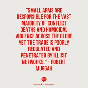 Small arms are responsible for the vast majority of conflict deaths and homicidal violence across the globe yet the trade is poorly regulated and penetrated by illicit networks." - Robert Muggah