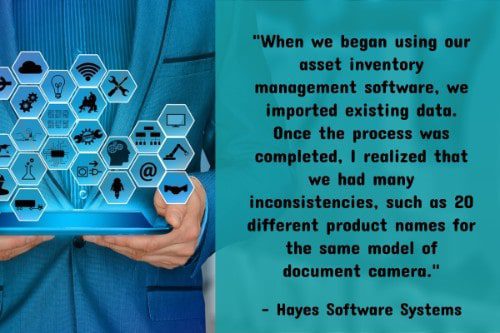 "When we began using our asset inventory management software, we imported existing data. Once the process was completed, I realized that we had many inconsistencies, such as 20 different product names for the same model of document camera. If we had taken the time to sort through our data and clean it up, we would have caught those discrepancies. It would have saved us a lot of headaches because now we are having to go back through all of this data and clean it up so that our inventory reports are consistent and accurate." – 5 Tips for Creating a Successful Asset Inventory Management Program at Your District, Hayes Software Systems