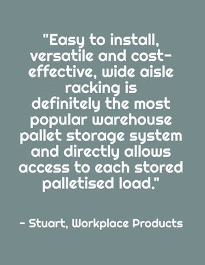 "Easy to install, versatile and cost-effective, wide aisle racking is definitely the most popular warehouse pallet storage system and directly allows access to each stored palletised load." - Stuart, Workplace Products