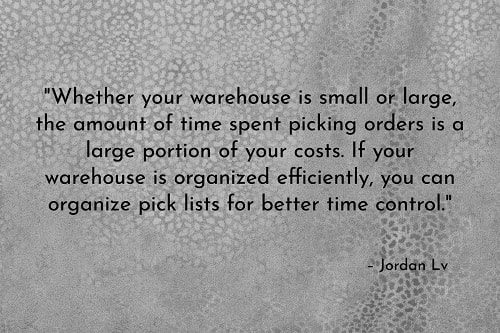 "Whether your warehouse is small or large, the amount of time spent picking orders is a large portion of your costs. If your warehouse is organized efficiently, you can organize pick lists for better time control.  "If you normally only ship a small number of orders with large quantities of products, arrange the lists so the picker can work from one material location to the next and avoid the constant back-and-forth process.  "If you ship numerous small orders, create pick lists in groups and then divide the materials by customer order when it reaches the verification stage." – Jordan Lv, Warehouse Management: 10 Tips for Smooth Operations, LinkedIn