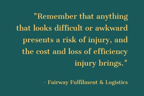 Remember that anything that looks difficult or awkward presents a risk of injury, and the cost and loss of efficiency injury brings." - Fairway Fulfillment & Logistics