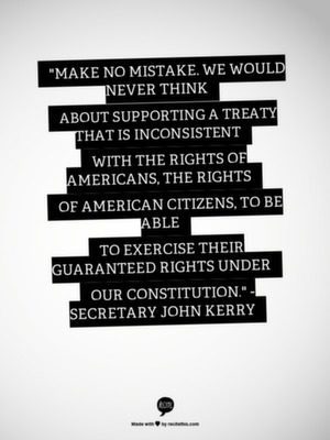"Make no mistake, we would never think about supporting a treaty that is inconsistent with the rights of Americans, the rights of American citizens, to be able to exercise their guaranteed rights under our constitution. " - Secretary John Kerry