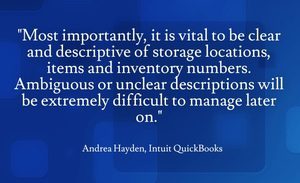 "Most importantly, it is vital to be clear and descriptive of storage locations, items and inventory numbers. Ambiguous or unclear descriptions will be extremely difficult to manage later on." - Andrea Hayden, Intuit