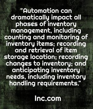 "Automation can dramatically impact all phases of inventory management, including counting and monitoring of inventory items; recording and retrieval of item storage location; recording changes to inventory; and anticipating inventory needs, including inventory handling requirements. " - Inc.com