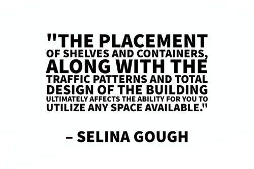 "The placement of shelves and containers, along with the traffic patterns and total design of the building ultimately affects the ability for you to utilize any space available." – Selina Gough