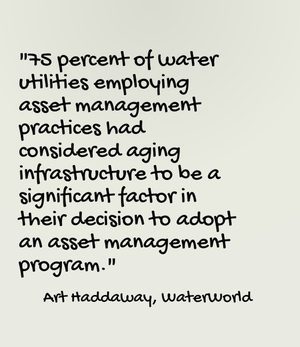 "75 percent of water utilities employing asset management practices had considered aging infrastructure to be a significant factor in their decision to adopt an asset management program." - Art Haddaway, WaterWorld
