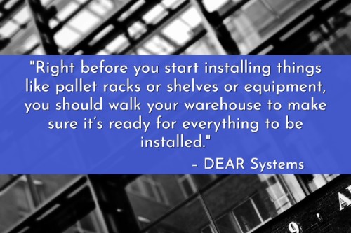 "Right before you start installing things like pallet racks or shelves or equipment, you should walk your warehouse to make sure it’s ready for everything to be installed." - DEAR Systems
