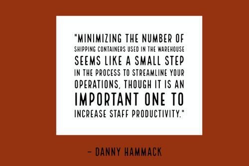 "Minimizing the number of shipping containers used in the warehouse seems like a small step in the process to streamline your operations, though it is an important one to increase staff productivity." - Danny Hammack