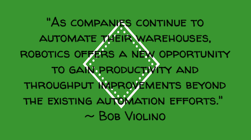 "As companies continue to automate their warehouses, robotics offers a new opportunity to gain productivity and throughput improvements beyond the existing automation efforts."  ~ Bob Violino