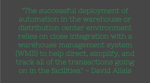 "The successful deployment of automation in the warehouse or distribution center environment relies on close integration with a warehouse management system (WMS) to help direct, simplify, and track all of the transactions going on in the facilities." ~ David Allais