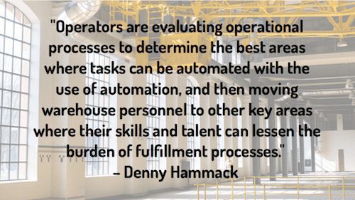 "Operators are evaluating operational processes to determine the best areas where tasks can be automated with the use of automation, and then moving warehouse personnel to other key areas where their skills and talent can lessen the burden of fulfillment processes." – Denny Hammack 