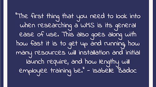 "The first thing that you need to look into when researching a WMS is its general ease of use. This also goes along with how fast it is to get up and running, how many resources will installation and initial launch require, and how lengthy will employee training be." - Isabelle Badoc