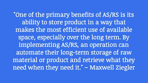 "One of the primary benefits of AS/RS is its ability to store product in a way that makes the most efficient use of available space, especially over the long term. By implementing AS/RS, an operation can automate their long-term storage of raw material or product and retrieve what they need when they need it." ~ Maxwell Ziegler