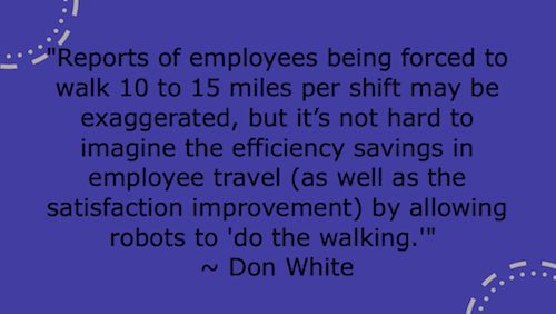 "Reports of employees being forced to walk 10 to 15 miles per shift may be exaggerated, but it’s not hard to imagine the efficiency savings in employee travel (as well as the satisfaction improvement) by allowing robots to 'do the walking."  ~ Don White