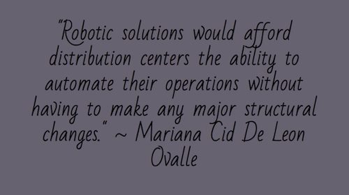 "Robotic solutions would afford distribution centers the ability to automate their operations without having to make any major structural changes." ~ Mariana Cid De Leon Ovalle