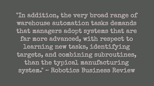 "In addition, the very broad range of warehouse automation tasks demands that managers adopt systems that are far more advanced, with respect to learning new tasks, identifying targets, and combining subroutines, than the typical manufacturing system." ~ Robotics Business Review