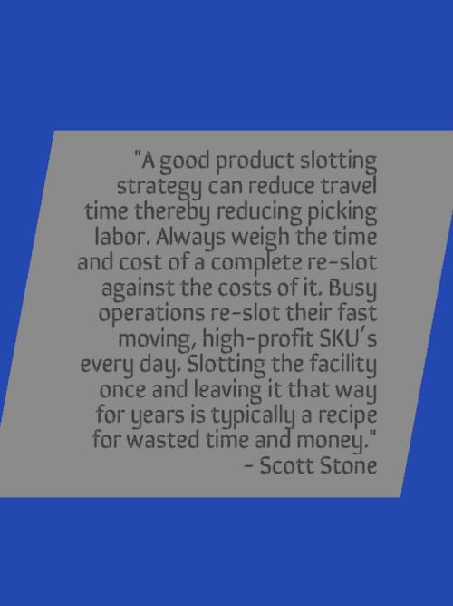 A good product slotting strategy can reduce travel time thereby reducing picking labor. Always weigh the time and cost of a complete re-slot against the costs of it. Busy operations re-slot their fast moving, high-profit SKU's every day. Slotting the facility once and leaving it that way for years is typically a recipe for wasted time and money. - Scott Stone