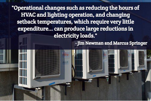 "Operational changes such as reducing the hours of HVAC and lighting operation, and changing setback temperatures, which require very little expenditure (if any at all) do not directly affect user experience, but can produce large reductions in electricity loads." - Jim Newman and Marcus Springer