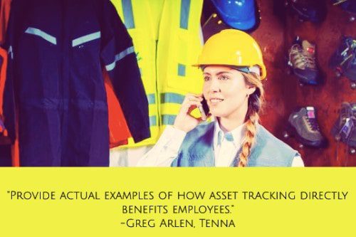 "Provide actual examples of how asset tracking directly benefits employees. This can include everything from getting the right vehicles to the job site at the right time to improving driver safety, recovering stolen vehicles and more. It also helps to get employees involved in the implementation and use of asset tracking. When this becomes part of their daily routine, they will naturally take more accountability for the care and proper use of the equipment." – Greg Arlen