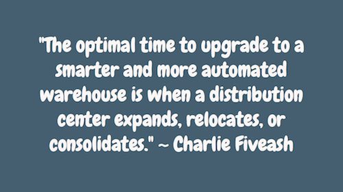 "The optimal time to upgrade to a smarter and more automated warehouse is when a distribution center expands, relocates, or consolidates." ~ Charlie Fiveash