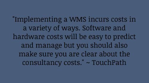"Implementing a WMS incurs costs in a variety of ways. Software and hardware costs will be easy to predict and manage but you should also make sure you are clear about the consultancy costs." ~ TouchPath