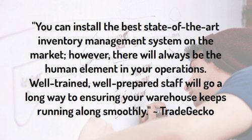 "You can install the best state-of-the-art inventory management system on the market; however, there will always be the human element in your operations. Well-trained, well-prepared staff will go a long way to ensuring your warehouse keeps running along smoothly." ~ TradeGecko